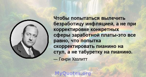 Чтобы попытаться вылечить безработицу инфляцией, а не при корректировке конкретных сферы заработной платы-это все равно, что попытка скорректировать пианино на стул, а не табуретку на пианино.