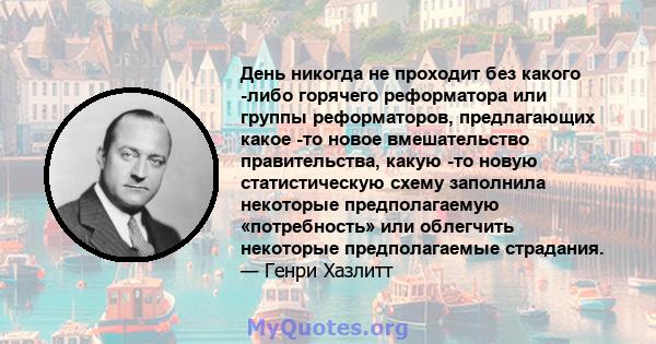 День никогда не проходит без какого -либо горячего реформатора или группы реформаторов, предлагающих какое -то новое вмешательство правительства, какую -то новую статистическую схему заполнила некоторые предполагаемую