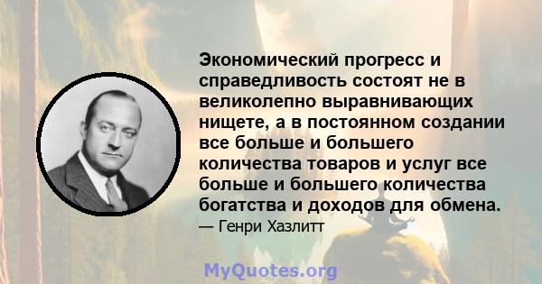 Экономический прогресс и справедливость состоят не в великолепно выравнивающих нищете, а в постоянном создании все больше и большего количества товаров и услуг все больше и большего количества богатства и доходов для