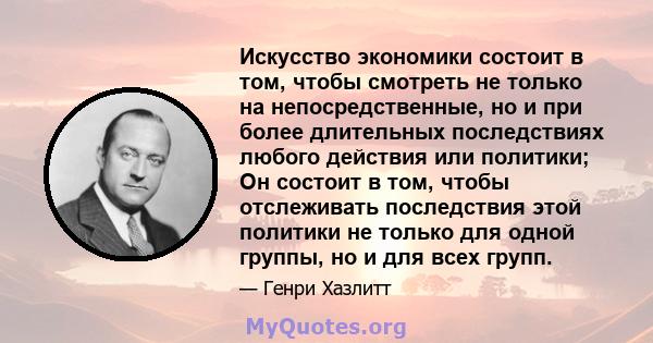 Искусство экономики состоит в том, чтобы смотреть не только на непосредственные, но и при более длительных последствиях любого действия или политики; Он состоит в том, чтобы отслеживать последствия этой политики не