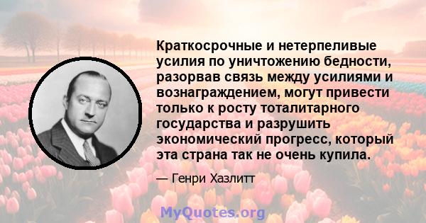 Краткосрочные и нетерпеливые усилия по уничтожению бедности, разорвав связь между усилиями и вознаграждением, могут привести только к росту тоталитарного государства и разрушить экономический прогресс, который эта