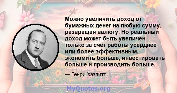 Можно увеличить доход от бумажных денег на любую сумму, развращая валюту. Но реальный доход может быть увеличен только за счет работы усерднее или более эффективным, экономить больше, инвестировать больше и производить