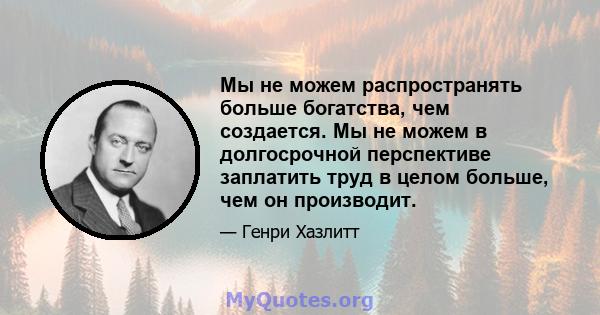 Мы не можем распространять больше богатства, чем создается. Мы не можем в долгосрочной перспективе заплатить труд в целом больше, чем он производит.