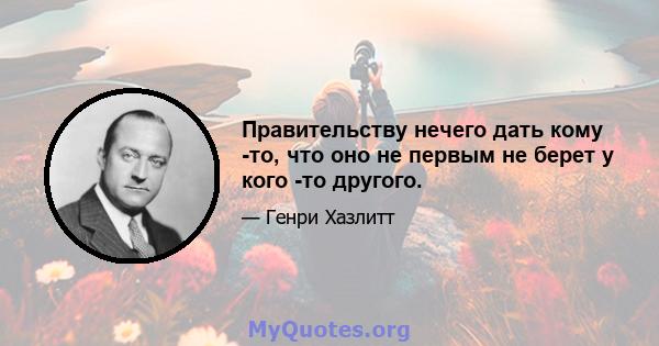 Правительству нечего дать кому -то, что оно не первым не берет у кого -то другого.