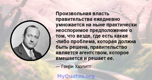 Произвольная власть правительства ежедневно умножается на ныне практически неоспоримое предположение о том, что везде, где есть какая -либо проблема, которая должна быть решена, правительство является агентством,