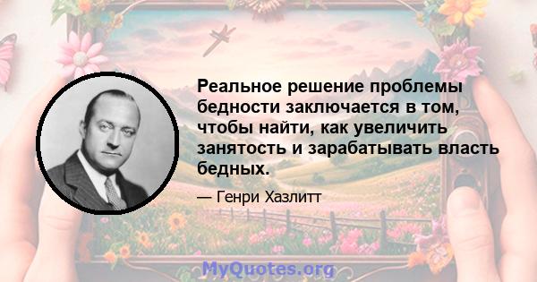 Реальное решение проблемы бедности заключается в том, чтобы найти, как увеличить занятость и зарабатывать власть бедных.