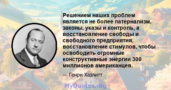 Решением наших проблем является не более патернализм, законы, указы и контроль, а восстановление свободы и свободного предприятия, восстановление стимулов, чтобы освободить огромные конструктивные энергии 300 миллионов