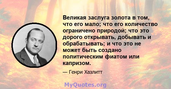 Великая заслуга золота в том, что его мало; что его количество ограничено природой; что это дорого открывать, добывать и обрабатывать; и что это не может быть создано политическим фиатом или капризом.