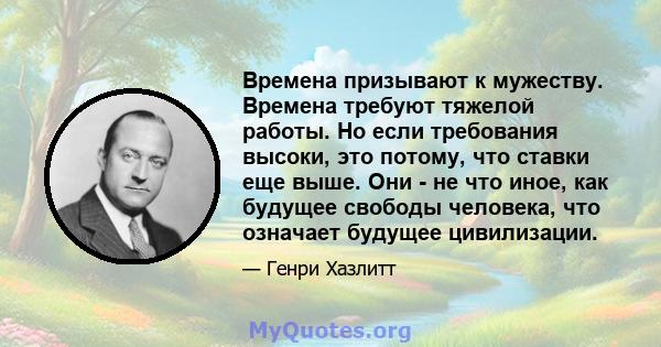 Времена призывают к мужеству. Времена требуют тяжелой работы. Но если требования высоки, это потому, что ставки еще выше. Они - не что иное, как будущее свободы человека, что означает будущее цивилизации.