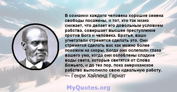 В сознании каждого человека хорошие семена свободы посажены, и тот, кто так низко снижает, что делает его довольным условием рабства, совершает высшее преступление против Бога и человека. Братья, ваши угнетатели