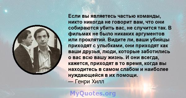 Если вы являетесь частью команды, никто никогда не говорит вам, что они собираются убить вас, не случится так. В фильмах не было никаких аргументов или проклятий. Видите ли, ваши убийцы приходят с улыбками, они приходят 