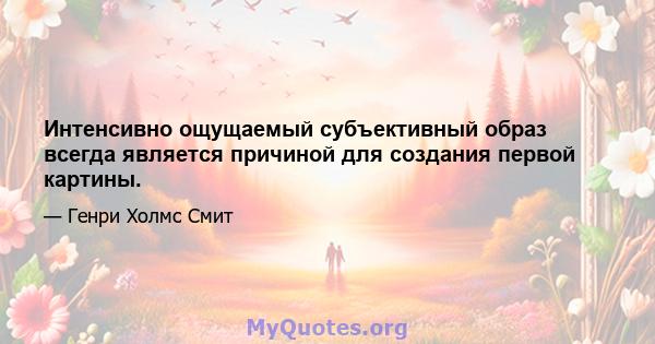 Интенсивно ощущаемый субъективный образ всегда является причиной для создания первой картины.