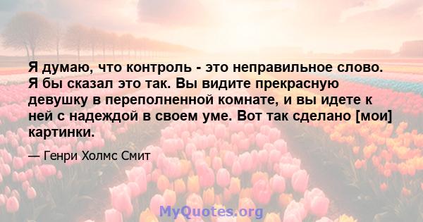 Я думаю, что контроль - это неправильное слово. Я бы сказал это так. Вы видите прекрасную девушку в переполненной комнате, и вы идете к ней с надеждой в своем уме. Вот так сделано [мои] картинки.