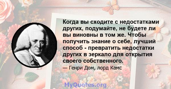 Когда вы сходите с недостатками других, подумайте, не будете ли вы виновны в том же. Чтобы получить знание о себе, лучший способ - превратить недостатки других в зеркало для открытия своего собственного.