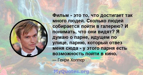 Фильм - это то, что достигает так много людей. Сколько людей собирается пойти в галерею? И понимать, что они видят? Я думаю о парне, идущем по улице, парню, который отвез меня сюда - у этого парня есть возможность пойти 