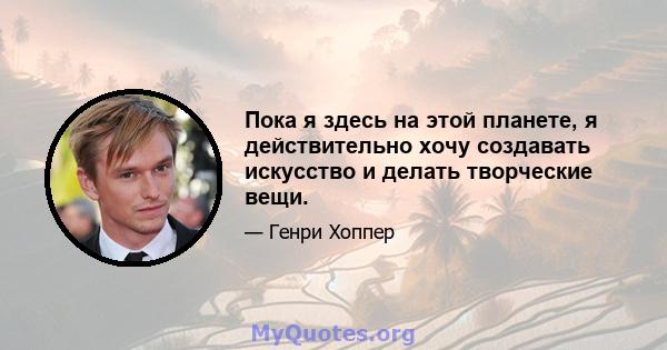 Пока я здесь на этой планете, я действительно хочу создавать искусство и делать творческие вещи.