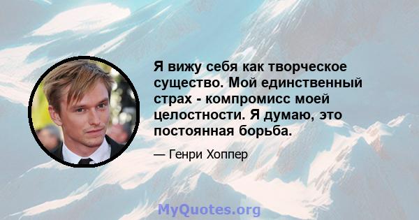 Я вижу себя как творческое существо. Мой единственный страх - компромисс моей целостности. Я думаю, это постоянная борьба.