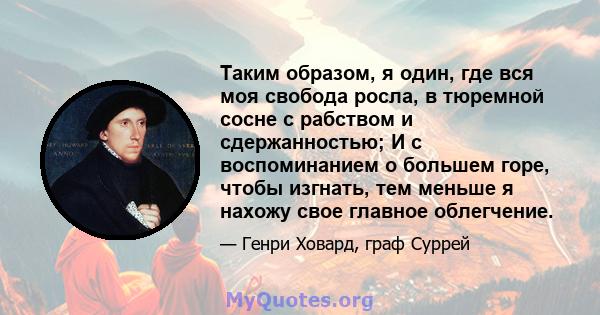 Таким образом, я один, где вся моя свобода росла, в тюремной сосне с рабством и сдержанностью; И с воспоминанием о большем горе, чтобы изгнать, тем меньше я нахожу свое главное облегчение.