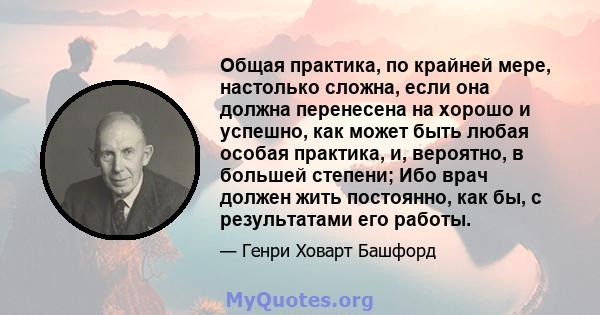 Общая практика, по крайней мере, настолько сложна, если она должна перенесена на хорошо и успешно, как может быть любая особая практика, и, вероятно, в большей степени; Ибо врач должен жить постоянно, как бы, с