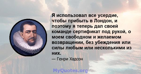 Я использовал все усердие, чтобы прибыть в Лондон, и поэтому я теперь дал своей команде сертификат под рукой, о моем свободном и желаемом возвращении, без убеждения или силы любым или несколькими из них.