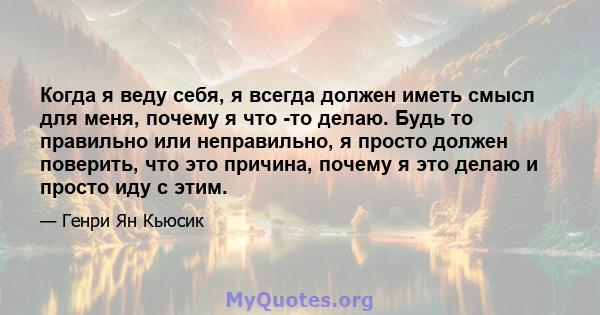 Когда я веду себя, я всегда должен иметь смысл для меня, почему я что -то делаю. Будь то правильно или неправильно, я просто должен поверить, что это причина, почему я это делаю и просто иду с этим.