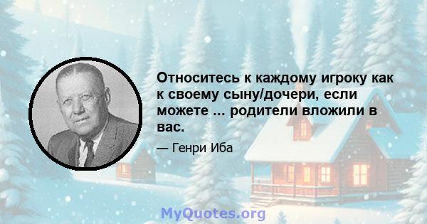 Относитесь к каждому игроку как к своему сыну/дочери, если можете ... родители вложили в вас.