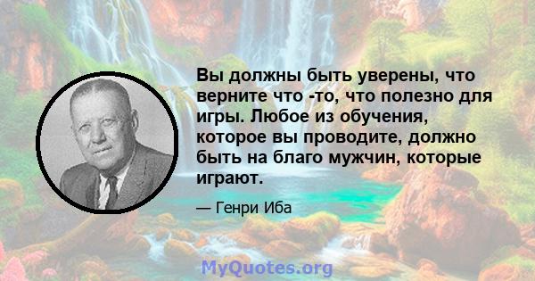 Вы должны быть уверены, что верните что -то, что полезно для игры. Любое из обучения, которое вы проводите, должно быть на благо мужчин, которые играют.