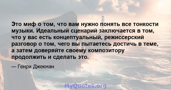 Это миф о том, что вам нужно понять все тонкости музыки. Идеальный сценарий заключается в том, что у вас есть концептуальный, режиссерский разговор о том, чего вы пытаетесь достичь в теме, а затем доверяйте своему