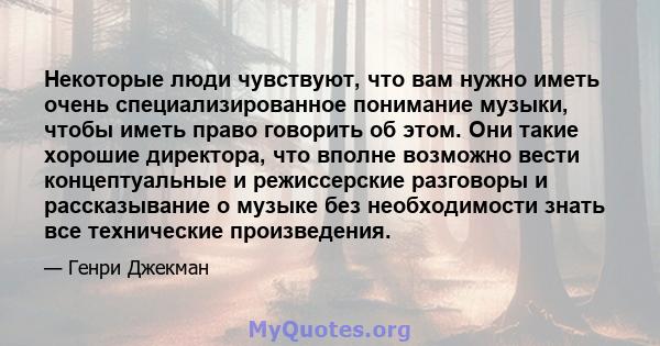 Некоторые люди чувствуют, что вам нужно иметь очень специализированное понимание музыки, чтобы иметь право говорить об этом. Они такие хорошие директора, что вполне возможно вести концептуальные и режиссерские разговоры 