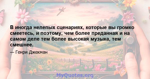 В иногда нелепых сценариях, которые вы громко смеетесь, и поэтому, чем более преданная и на самом деле тем более высокая музыка, тем смешнее.