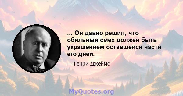 ... Он давно решил, что обильный смех должен быть украшением оставшейся части его дней.