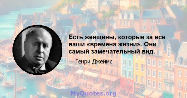 Есть женщины, которые за все ваши «времена жизни». Они самый замечательный вид.