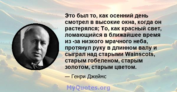 Это был то, как осенний день смотрел в высокие окна, когда он растерялся; То, как красный свет, ломающийся в ближайшее время из -за низкого мрачного неба, протянул руку в длинном валу и сыграл над старыми Wainscots,