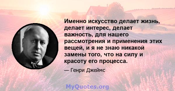 Именно искусство делает жизнь, делает интерес, делает важность, для нашего рассмотрения и применения этих вещей, и я не знаю никакой замены того, что на силу и красоту его процесса.