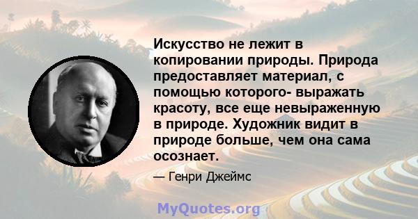 Искусство не лежит в копировании природы. Природа предоставляет материал, с помощью которого- выражать красоту, все еще невыраженную в природе. Художник видит в природе больше, чем она сама осознает.