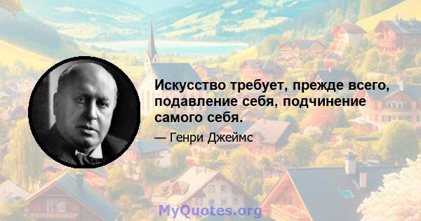 Искусство требует, прежде всего, подавление себя, подчинение самого себя.