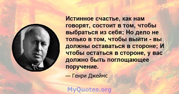 Истинное счастье, как нам говорят, состоит в том, чтобы выбраться из себя; Но дело не только в том, чтобы выйти - вы должны оставаться в стороне; И чтобы остаться в стороне, у вас должно быть поглощающее поручение.