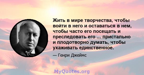 Жить в мире творчества, чтобы войти в него и оставаться в нем, чтобы часто его посещать и преследовать его ... пристально и плодотворно думать, чтобы ухаживать единственное.