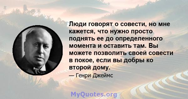 Люди говорят о совести, но мне кажется, что нужно просто поднять ее до определенного момента и оставить там. Вы можете позволить своей совести в покое, если вы добры ко второй дому.