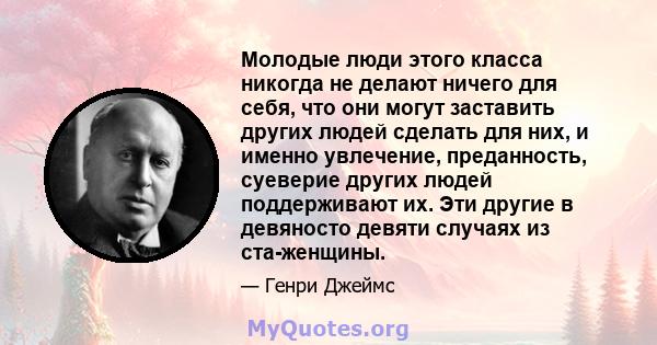 Молодые люди этого класса никогда не делают ничего для себя, что они могут заставить других людей сделать для них, и именно увлечение, преданность, суеверие других людей поддерживают их. Эти другие в девяносто девяти