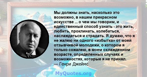 Мы должны знать, насколько это возможно, в нашем прекрасном искусстве ... о чем мы говорим, и единственный способ узнать - это жить, любить, проклинать, колебаться, наслаждаться и страдать. Я думаю, что я не жалею ни