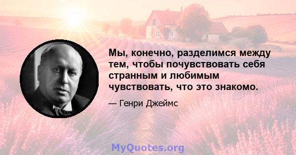 Мы, конечно, разделимся между тем, чтобы почувствовать себя странным и любимым чувствовать, что это знакомо.