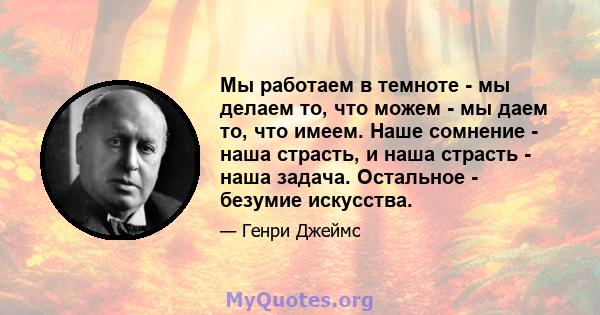 Мы работаем в темноте - мы делаем то, что можем - мы даем то, что имеем. Наше сомнение - наша страсть, и наша страсть - наша задача. Остальное - безумие искусства.