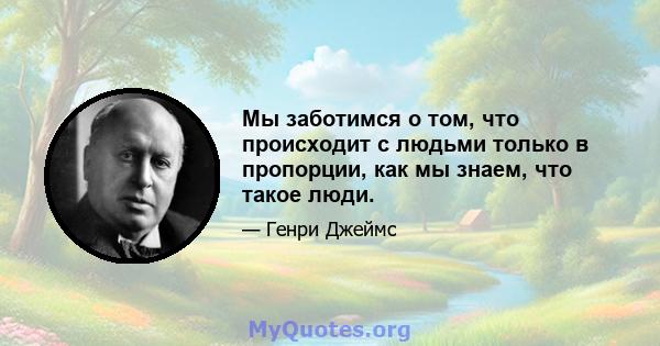 Мы заботимся о том, что происходит с людьми только в пропорции, как мы знаем, что такое люди.