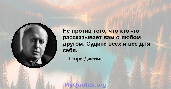 Не против того, что кто -то рассказывает вам о любом другом. Судите всех и все для себя.