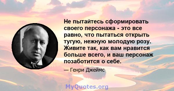 Не пытайтесь сформировать своего персонажа - это все равно, что пытаться открыть тугую, нежную молодую розу. Живите так, как вам нравится больше всего, и ваш персонаж позаботится о себе.