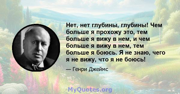 Нет, нет глубины, глубины! Чем больше я прохожу это, тем больше я вижу в нем, и чем больше я вижу в нем, тем больше я боюсь. Я не знаю, чего я не вижу, что я не боюсь!