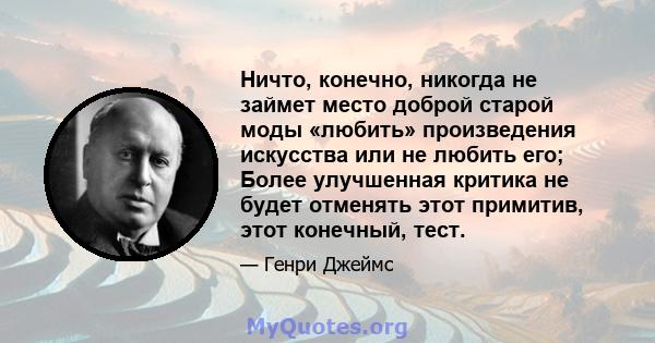 Ничто, конечно, никогда не займет место доброй старой моды «любить» произведения искусства или не любить его; Более улучшенная критика не будет отменять этот примитив, этот конечный, тест.