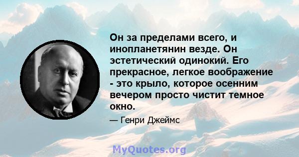 Он за пределами всего, и инопланетянин везде. Он эстетический одинокий. Его прекрасное, легкое воображение - это крыло, которое осенним вечером просто чистит темное окно.