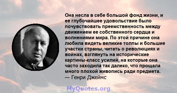 Она несла в себе большой фонд жизни, и ее глубочайшее удовольствие было почувствовать преемственность между движением ее собственного сердца и волнениями мира. По этой причине она любила видеть великие толпы и большие